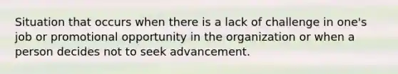 Situation that occurs when there is a lack of challenge in one's job or promotional opportunity in the organization or when a person decides not to seek advancement.