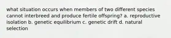 what situation occurs when members of two different species cannot interbreed and produce fertile offspring? a. reproductive isolation b. genetic equilibrium c. genetic drift d. natural selection