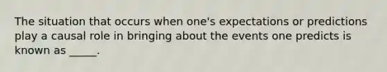 The situation that occurs when one's expectations or predictions play a causal role in bringing about the events one predicts is known as _____.