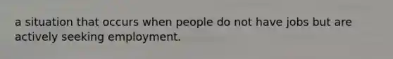 a situation that occurs when people do not have jobs but are actively seeking employment.