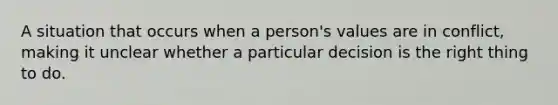 A situation that occurs when a person's values are in conflict, making it unclear whether a particular decision is the right thing to do.