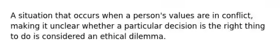 A situation that occurs when a person's values are in conflict, making it unclear whether a particular decision is the right thing to do is considered an ethical dilemma.