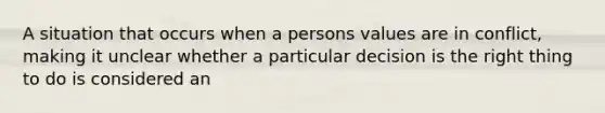 A situation that occurs when a persons values are in conflict, making it unclear whether a particular decision is the right thing to do is considered an