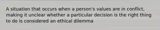 A situation that occurs when a person's values are in conflict, making it unclear whether a particular decision is the right thing to do is considered an ethical dilemma