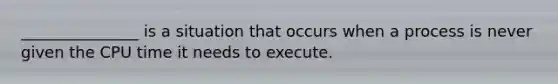 _______________ is a situation that occurs when a process is never given the CPU time it needs to execute.