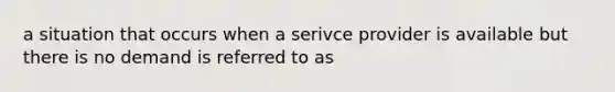 a situation that occurs when a serivce provider is available but there is no demand is referred to as