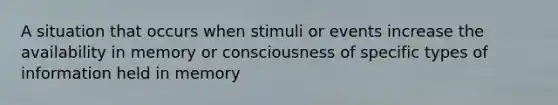 A situation that occurs when stimuli or events increase the availability in memory or consciousness of specific types of information held in memory