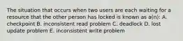 The situation that occurs when two users are each waiting for a resource that the other person has locked is known as a(n): A. checkpoint B. inconsistent read problem C. deadlock D. lost update problem E. inconsistent write problem