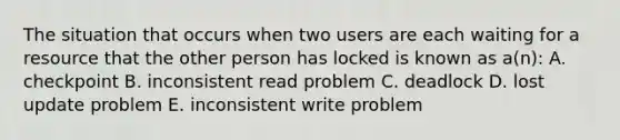 The situation that occurs when two users are each waiting for a resource that the other person has locked is known as a(n): A. checkpoint B. inconsistent read problem C. deadlock D. lost update problem E. inconsistent write problem