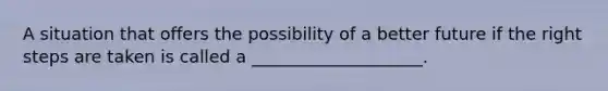 A situation that offers the possibility of a better future if the right steps are taken is called a ____________________.