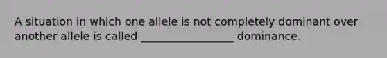 A situation in which one allele is not completely dominant over another allele is called _________________ dominance.