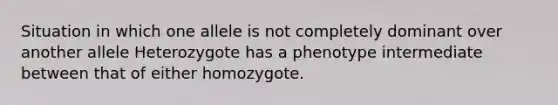 Situation in which one allele is not completely dominant over another allele Heterozygote has a phenotype intermediate between that of either homozygote.