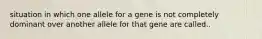 situation in which one allele for a gene is not completely dominant over another allele for that gene are called..