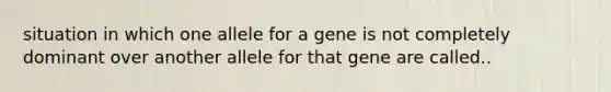 situation in which one allele for a gene is not completely dominant over another allele for that gene are called..