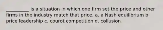 __________ is a situation in which one firm set the price and other firms in the industry match that price. a. a Nash equilibrium b. price leadership c. courot competition d. collusion