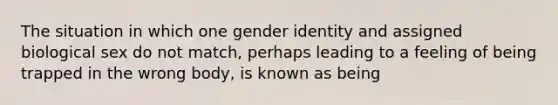 The situation in which one gender identity and assigned biological sex do not match, perhaps leading to a feeling of being trapped in the wrong body, is known as being