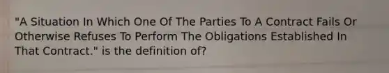 "A Situation In Which One Of The Parties To A Contract Fails Or Otherwise Refuses To Perform The Obligations Established In That Contract." is the definition of?