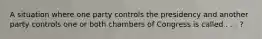 A situation where one party controls the presidency and another party controls one or both chambers of Congress is called . . . ?