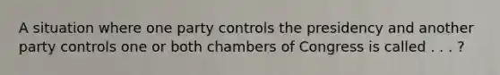 A situation where one party controls the presidency and another party controls one or both chambers of Congress is called . . . ?