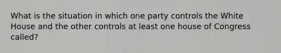 What is the situation in which one party controls the White House and the other controls at least one house of Congress called?