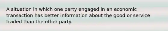 A situation in which one party engaged in an economic transaction has better information about the good or service traded than the other party.