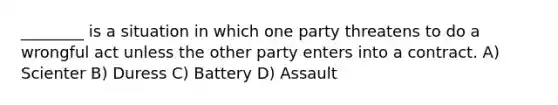 ________ is a situation in which one party threatens to do a wrongful act unless the other party enters into a contract. A) Scienter B) Duress C) Battery D) Assault