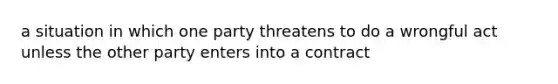 a situation in which one party threatens to do a wrongful act unless the other party enters into a contract