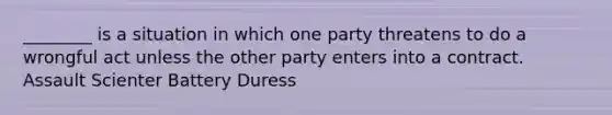 ________ is a situation in which one party threatens to do a wrongful act unless the other party enters into a contract. Assault Scienter Battery Duress