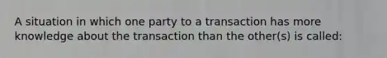 A situation in which one party to a transaction has more knowledge about the transaction than the other(s) is called: