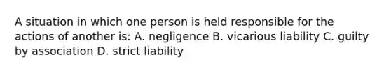 A situation in which one person is held responsible for the actions of another is: A. negligence B. vicarious liability C. guilty by association D. strict liability