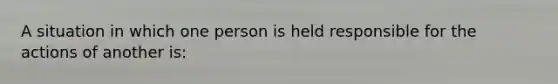 A situation in which one person is held responsible for the actions of another is: