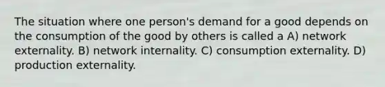 The situation where one person's demand for a good depends on the consumption of the good by others is called a A) network externality. B) network internality. C) consumption externality. D) production externality.