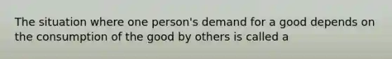 The situation where one​ person's demand for a good depends on the consumption of the good by others is called a