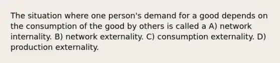 The situation where one person's demand for a good depends on the consumption of the good by others is called a A) network internality. B) network externality. C) consumption externality. D) production externality.