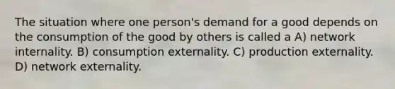 The situation where one person's demand for a good depends on the consumption of the good by others is called a A) network internality. B) consumption externality. C) production externality. D) network externality.