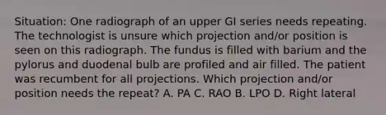 Situation: One radiograph of an upper GI series needs repeating. The technologist is unsure which projection and/or position is seen on this radiograph. The fundus is filled with barium and the pylorus and duodenal bulb are profiled and air filled. The patient was recumbent for all projections. Which projection and/or position needs the repeat? A. PA C. RAO B. LPO D. Right lateral