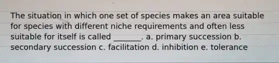 The situation in which one set of species makes an area suitable for species with different niche requirements and often less suitable for itself is called _______. a. primary succession b. secondary succession c. facilitation d. inhibition e. tolerance