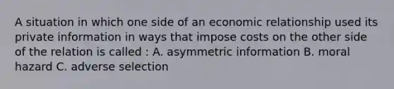 A situation in which one side of an economic relationship used its private information in ways that impose costs on the other side of the relation is called : A. asymmetric information B. moral hazard C. adverse selection