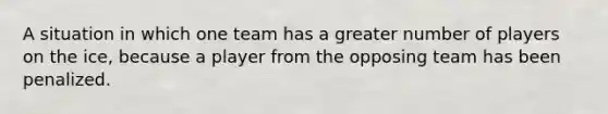 A situation in which one team has a greater number of players on the ice, because a player from the opposing team has been penalized.