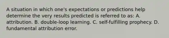 A situation in which one's expectations or predictions help determine the very results predicted is referred to as: A. attribution. B. double-loop learning. C. self-fulfilling prophecy. D. fundamental attribution error.