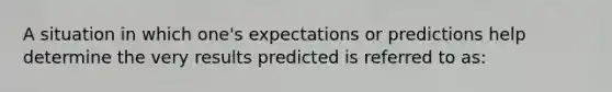 A situation in which one's expectations or predictions help determine the very results predicted is referred to as: