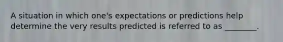 A situation in which one's expectations or predictions help determine the very results predicted is referred to as ________.