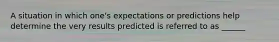 A situation in which one's expectations or predictions help determine the very results predicted is referred to as ______