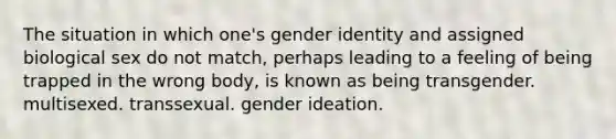 The situation in which one's gender identity and assigned biological sex do not match, perhaps leading to a feeling of being trapped in the wrong body, is known as being transgender. multisexed. transsexual. gender ideation.