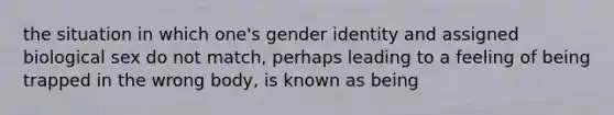 the situation in which one's gender identity and assigned biological sex do not match, perhaps leading to a feeling of being trapped in the wrong body, is known as being