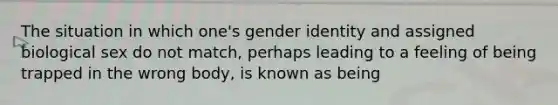 The situation in which one's gender identity and assigned biological sex do not match, perhaps leading to a feeling of being trapped in the wrong body, is known as being