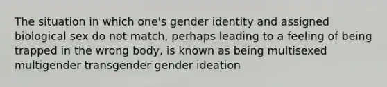 The situation in which one's gender identity and assigned biological sex do not match, perhaps leading to a feeling of being trapped in the wrong body, is known as being multisexed multigender transgender gender ideation