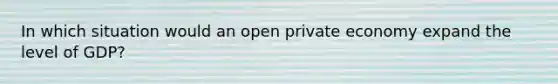 In which situation would an open private economy expand the level of GDP?