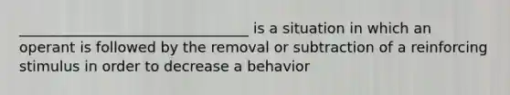 ________________________________ is a situation in which an operant is followed by the removal or subtraction of a reinforcing stimulus in order to decrease a behavior