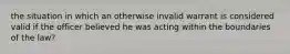 the situation in which an otherwise invalid warrant is considered valid if the officer believed he was acting within the boundaries of the law?